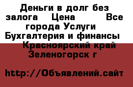 Деньги в долг без залога  › Цена ­ 100 - Все города Услуги » Бухгалтерия и финансы   . Красноярский край,Зеленогорск г.